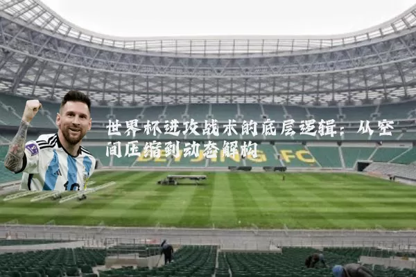 世界杯进攻战术的底层逻辑：从空间压缩到动态解构